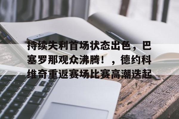 爱游戏APP-关于持续失利首场状态出色，巴塞罗那观众沸腾！，德约科维奇重返赛场比赛高潮迭起的信息
