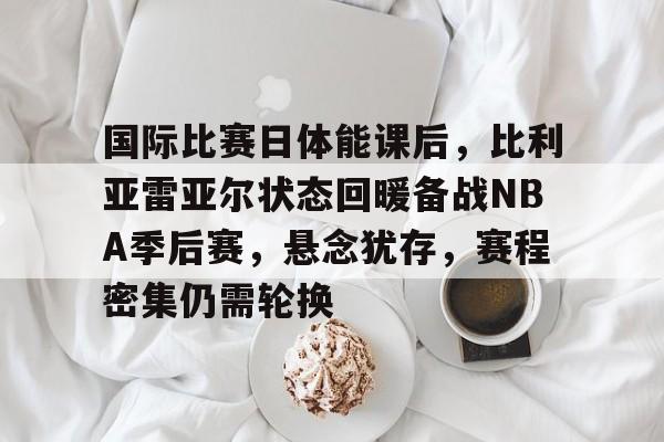 爱游戏体育-国际比赛日体能课后，比利亚雷亚尔状态回暖备战NBA季后赛，悬念犹存，赛程密集仍需轮换的简单介绍
