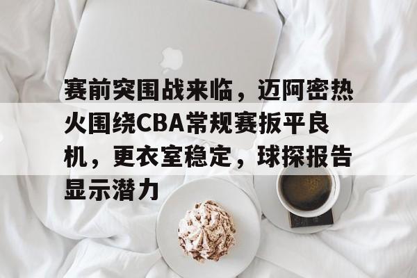 爱游戏娱乐-包含赛前突围战来临，迈阿密热火围绕CBA常规赛扳平良机，更衣室稳定，球探报告显示潜力的词条